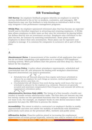 GAUTAM SINGH UPSC STUDY MATERIAL – HR Terms 0 7830294949
THANKS FOR READING – VISIT OUR WEBSITE www.educatererindia.com
HR Terminology
360 Survey: An employee feedback program whereby an employee is rated by
surveys distributed to his or her co-workers, customers, and managers. HR
departments may use this feedback to help develop an individual’s skill or they
may integrate it into performance management programs.
401(k) Plan: An employer-sponsored retirement plan that has become an expected
benefit and is therefore important in attracting and retaining employees. A 401(k)
plan allows employees to defer taxes as they save for retirement by placing before-
tax dollars directly into an investment account. Employers also contribute to the
plan tax-free, for instance by matching contributions. Some plans enable
employees to direct their own investments. These plans can be expensive and
complex to manage. It is common for companies to outsource all or part of their
plan.
.
A
Abandonment Rates: A measurement of the number of job applicants that start
but do not finish completing a job application on a company’s ATS (applicant
tracking system). When job-seekers start the process and then drop out, that’s a
failure for the employer.
Absenteeism Policy: A policy about attendance requirements, scheduled and
unscheduled time off, and measures for dealing with workplace absenteeism.
Repeated absenteeism can lead to termination.
 Scheduled time off: Excused absences from regular work hours scheduled in
advance by an employee for such things as vacation, medical appointments,
military service, jury duty, etc.
 Unscheduled time off: Absence from work during regular work hours that was not
scheduled in advance by the employee (e.g. sickness). Absences are generally
accepted and sometimes compensated if their frequency and rationale fall within an
organization’s attendance policy.
Administrative Services Only (ASO): The hiring of a firm (usually a health care
vendor) to handle certain administrative tasks. The firm does not assume any risk
but merely carries out the specialized functions that the employer cannot or does
not want to do. For example, an employer funds its own dental insurance claim
payments but pays the ASO firm to process the claims.
Accessibility: The extent to which a contractor’s or employer’s facility is readily
approachable and does not inhibit the mobility of individuals with disabilities,
particularly such areas as the personnel office, worksite and public areas.
Affirmative Action: Proactive policies aimed at increasing the employment
opportunities of certain groups (typically, minority men and/or women of all racial
 