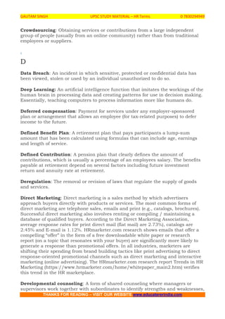 GAUTAM SINGH UPSC STUDY MATERIAL – HR Terms 0 7830294949
THANKS FOR READING – VISIT OUR WEBSITE www.educatererindia.com
Crowdsourcing: Obtaining services or contributions from a large independent
group of people (usually from an online community) rather than from traditional
employees or suppliers.
.
D
Data Breach: An incident in which sensitive, protected or confidential data has
been viewed, stolen or used by an individual unauthorized to do so.
Deep Learning: An artificial intelligence function that imitates the workings of the
human brain in processing data and creating patterns for use in decision making.
Essentially, teaching computers to process information more like humans do.
Deferred compensation: Payment for services under any employer-sponsored
plan or arrangement that allows an employee (for tax-related purposes) to defer
income to the future.
Defined Benefit Plan: A retirement plan that pays participants a lump-sum
amount that has been calculated using formulas that can include age, earnings
and length of service.
Defined Contribution: A pension plan that clearly defines the amount of
contributions, which is usually a percentage of an employees salary. The benefits
payable at retirement depend on several factors including future investment
return and annuity rate at retirement.
Deregulation: The removal or revision of laws that regulate the supply of goods
and services.
Direct Marketing: Direct marketing is a sales method by which advertisers
approach buyers directly with products or services. The most common forms of
direct marketing are telephone sales, emails and print (e.g., catalogs, brochures).
Successful direct marketing also involves renting or compiling / maintaining a
database of qualified buyers. According to the Direct Marketing Association,
average response rates for print direct mail (flat mail) are 2.73%), catalogs are
2.45% and E-mail is 1.12%. HRmarketer.com research shows emails that offer a
compelling “offer” in the form of a free downloadable white paper or research
report (on a topic that resonates with your buyer) are significantly more likely to
generate a response than promotional offers. In all industries, marketers are
shifting their spending from brand building tactics like print advertising to direct
response-oriented promotional channels such as direct marketing and interactive
marketing (online advertising). The HRmarketer.com research report Trends in HR
Marketing (https://www.hrmarketer.com/home/whitepaper_main2.htm) verifies
this trend in the HR marketplace.
Developmental counseling: A form of shared counseling where managers or
supervisors work together with subordinates to identify strengths and weaknesses,
 