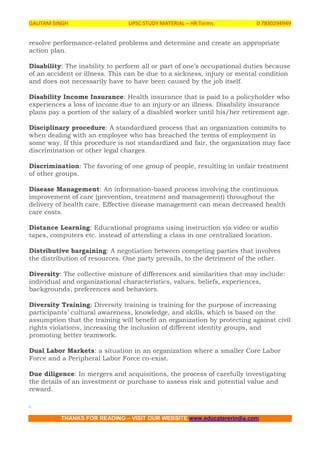 GAUTAM SINGH UPSC STUDY MATERIAL – HR Terms 0 7830294949
THANKS FOR READING – VISIT OUR WEBSITE www.educatererindia.com
resolve performance-related problems and determine and create an appropriate
action plan.
Disability: The inability to perform all or part of one’s occupational duties because
of an accident or illness. This can be due to a sickness, injury or mental condition
and does not necessarily have to have been caused by the job itself.
Disability Income Insurance: Health insurance that is paid to a policyholder who
experiences a loss of income due to an injury or an illness. Disability insurance
plans pay a portion of the salary of a disabled worker until his/her retirement age.
Disciplinary procedure: A standardized process that an organization commits to
when dealing with an employee who has breached the terms of employment in
some way. If this procedure is not standardized and fair, the organization may face
discrimination or other legal charges.
Discrimination: The favoring of one group of people, resulting in unfair treatment
of other groups.
Disease Management: An information-based process involving the continuous
improvement of care (prevention, treatment and management) throughout the
delivery of health care. Effective disease management can mean decreased health
care costs.
Distance Learning: Educational programs using instruction via video or audio
tapes, computers etc. instead of attending a class in one centralized location.
Distributive bargaining: A negotiation between competing parties that involves
the distribution of resources. One party prevails, to the detriment of the other.
Diversity: The collective mixture of differences and similarities that may include:
individual and organizational characteristics, values, beliefs, experiences,
backgrounds, preferences and behaviors.
Diversity Training: Diversity training is training for the purpose of increasing
participants’ cultural awareness, knowledge, and skills, which is based on the
assumption that the training will benefit an organization by protecting against civil
rights violations, increasing the inclusion of different identity groups, and
promoting better teamwork.
Dual Labor Markets: a situation in an organization where a smaller Core Labor
Force and a Peripheral Labor Force co-exist.
Due diligence: In mergers and acquisitions, the process of carefully investigating
the details of an investment or purchase to assess risk and potential value and
reward.
.
 