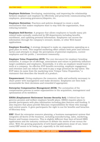 GAUTAM SINGH UPSC STUDY MATERIAL – HR Terms 0 7830294949
THANKS FOR READING – VISIT OUR WEBSITE www.educatererindia.com
Employee Relations: Developing, maintaining, and improving the relationship
between employer and employee by effectively and proactively communicating with
employees, processing grievances/disputes, etc.
Employee Retention: Practices and policies designed to create a work
environment that makes employees want to stay with the organization, thus
reducing turnover.
Employee Self-Service: A program that allows employees to handle many job-
related tasks normally conducted by HR departments including benefits
enrollment, and updating personal information. Employees can access the
information through the company’s intranet, kiosks, or other Web-based
applications.
Employer Branding: A strategy designed to make an organization appealing as a
good place to work. This targeted marketing effort utilizes both print and Internet
tactics and attempts to shape the perceptions of potential employees, current
employees and the public / investment community.
Employer Value Proposition (EVP): The core document for employer branding
initiatives. A unique set of offerings, associations and values to positively influence
target candidates and employees. Essentially, it is why an employee would want to
work at a company. An effective EVP benefits recruiting, employee engagement
and retention and can reduce the need to pay a wage premium for top talent. The
EVP takes its name from the marketing term ‘Unique Value Proposition,” a
statement that describes the benefit of a product.
Empowerment: Giving employees the resources, skills and authority necessary to
share power with management and make decisions. Employees are then held
accountable for their decisions and rewarded if appropriate.
Enterprise Compensation Management (ECM): The automation of the
compensation process to assist organizations in the acquisition, management and
optimization of its workforce.
ERISA (Employment Retirement Income Security Act): A federal law that
governs pension and welfare employee benefit plans. ERISA requires plans to
provide participants with plan information including plan features and funding. It
also requires that plans provide fiduciary responsibilities for those who manage
and control assets. It gives participants the right to sue for benefits and breaches
of fiduciary duty.
ERP: Short for enterprise resource planning, a business management system that
integrates all facets of the business, including manufacturing, sales, marketing,
finance and human resources. This is slightly different than best-of-breed HRIS
applications and the industry continues to debate the merits of one versus the
other. With the growing popularity of web-based applications (ease of use, lower
costs) ERP seems to be losing out, especially in the mid-market.
 