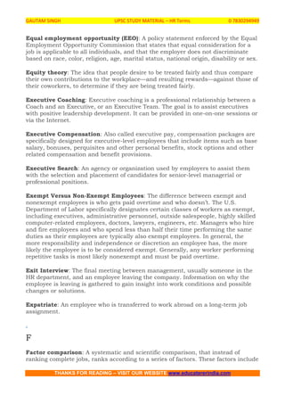 GAUTAM SINGH UPSC STUDY MATERIAL – HR Terms 0 7830294949
THANKS FOR READING – VISIT OUR WEBSITE www.educatererindia.com
Equal employment opportunity (EEO): A policy statement enforced by the Equal
Employment Opportunity Commission that states that equal consideration for a
job is applicable to all individuals, and that the employer does not discriminate
based on race, color, religion, age, marital status, national origin, disability or sex.
Equity theory: The idea that people desire to be treated fairly and thus compare
their own contributions to the workplace—and resulting rewards—against those of
their coworkers, to determine if they are being treated fairly.
Executive Coaching: Executive coaching is a professional relationship between a
Coach and an Executive, or an Executive Team. The goal is to assist executives
with positive leadership development. It can be provided in one-on-one sessions or
via the Internet.
Executive Compensation: Also called executive pay, compensation packages are
specifically designed for executive-level employees that include items such as base
salary, bonuses, perquisites and other personal benefits, stock options and other
related compensation and benefit provisions.
Executive Search: An agency or organization used by employers to assist them
with the selection and placement of candidates for senior-level managerial or
professional positions.
Exempt Versus Non-Exempt Employees: The difference between exempt and
nonexempt employees is who gets paid overtime and who doesn’t. The U.S.
Department of Labor specifically designates certain classes of workers as exempt,
including executives, administrative personnel, outside salespeople, highly skilled
computer-related employees, doctors, lawyers, engineers, etc. Managers who hire
and fire employees and who spend less than half their time performing the same
duties as their employees are typically also exempt employees. In general, the
more responsibility and independence or discretion an employee has, the more
likely the employee is to be considered exempt. Generally, any worker performing
repetitive tasks is most likely nonexempt and must be paid overtime.
Exit Interview: The final meeting between management, usually someone in the
HR department, and an employee leaving the company. Information on why the
employee is leaving is gathered to gain insight into work conditions and possible
changes or solutions.
Expatriate: An employee who is transferred to work abroad on a long-term job
assignment.
.
F
Factor comparison: A systematic and scientific comparison, that instead of
ranking complete jobs, ranks according to a series of factors. These factors include
 