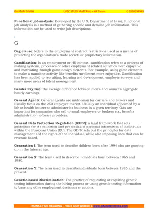 GAUTAM SINGH UPSC STUDY MATERIAL – HR Terms 0 7830294949
THANKS FOR READING – VISIT OUR WEBSITE www.educatererindia.com
Functional job analysis: Developed by the U.S. Department of Labor, functional
job analysis is a method of gathering specific and detailed job information. This
information can be used to write job descriptions.
.
G
Gag clause: Refers to the employment contract restrictions used as a means of
protecting the organization’s trade secrets or proprietary information.
Gamification: In an employment or HR context, gamification refers to a process of
making systems, processes or other employment related activities more enjoyable
and motivating through game design elements. For example, using game elements
to make a mundane activity like benefits enrollment more enjoyable. Gamification
has been applied to recruiting, learning and development, employee surveys and
many more areas of talent management. .
Gender Pay Gap: the average difference between men’s and women’s aggregate
hourly earnings.
General Agents: General agents are middleman for carriers and brokers and
usually focus on the 250 employee market. Usually an individual appointed by a
life or health insurer to administer its business in a given territory. GAs are
important for companies who sell to small employers or brokers e.g., benefits
administration software providers.
General Data Protection Regulation (GDPR): a legal framework that sets
guidelines for the collection and processing of personal information of individuals
within the European Union (EU). The GDPR sets out the principles for data
management and the rights of the individual, while also imposing fines that can be
revenue based.
Generation I: The term used to describe children born after 1994 who are growing
up in the Internet age.
Generation X: The term used to describe individuals born between 1965 and
1980.
Generation Y: The term used to describe individuals born between 1985 and the
present.
Genetic-based Discrimination: The practice of requesting or requiring genetic
testing information during the hiring process or using genetic testing information
to base any other employment decisions or actions.
 