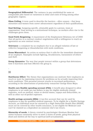 GAUTAM SINGH UPSC STUDY MATERIAL – HR Terms 0 7830294949
THANKS FOR READING – VISIT OUR WEBSITE www.educatererindia.com
Geographical Differential: The variance in pay established for same or
comparable jobs based on variations in labor and costs of living among other
geographic regions.
Glass Ceiling: A term used to describe the barriers – often unseen – that keep
minorities and women from career advancement regardless of their qualifications.
Goal Setting: Assigning specific, attainable goals to a person, team or
organization. Goal setting is a motivational technique, as workers often rise to the
challenges given them.
Good Faith Bargaining: A requirement of the Employment Relations Act of 2000
that all parties to a contract conduct negotiations with a willingness to reach an
agreement on new contract terms.
Grievance: a complaint by an employee due to an alleged violation of law or
collective bargaining or dissatisfaction with work conditions.
Gross Misconduct: An action so serious that it calls for the immediate dismissal
of an employee. Examples include fighting, drunkenness, harassment of others
and theft.
Group Dynamics: The way that people interact within a group that determines
how it functions and how effective the group is.
.
H
Hawthorne Effect: The theory that organizations can motivate their employees as
much or more by expressing concern for problems as by actually improving their
work conditions. This personal interest results in increased performance,
according to the observations of productivity researcher George Elton Mayo.
Health care flexible spending account (FSA): A benefit plan designed to allow
employees to set aside pre-tax dollars to pay for eligible medically related
expenses, such as medical, vision or dental exams, copays and deductibles, as
well as other out-of-pocket expenses.
Health savings accounts (HSA): A tax-free account that can be used by
employees to pay for qualified medical expenses. To be eligible for a Health Savings
Account, an individual must be covered by a High Deductible Health Plan (HDHP),
must not be covered by other health insurance, is not eligible for Medicare and
can’t be claimed as a dependent on someone else’s tax return.
Hierarchy of needs: A theory created by psychologist Abraham Maslow that
states humans constantly strive to meet a series of needs, going from physical
(food and shelter) all the way to spiritual (self-actualization).
 