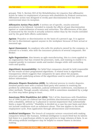 GAUTAM SINGH UPSC STUDY MATERIAL – HR Terms 0 7830294949
THANKS FOR READING – VISIT OUR WEBSITE www.educatererindia.com
groups). Title 5, Section 503 of the Rehabilitation Act requires that affirmative
action be taken in employment of persons with disabilities by Federal contractors.
Affirmative action was designed to rectify past discrimination but has been
controversial since its inception.
Affirmative Action Plan (AAP): A written set of specific, results-oriented
procedures to be followed. Intended to remedy the effects of past discrimination
against or underutilization of women and minorities. The effectiveness of the plan
is measured by the results it actually achieves rather than by the results intended
and by the good faith efforts undertaken.
Ageism: Prejudice or discrimination on the basis of a person’s age. It is against
the law to discriminate against anyone in the workplace because of their actual or
assumed age.
Agent (Insurance): An employee who sells the products owned by the company, in
contrast to a broker, who sells the insurance products of several companies. See
Broker.
Agile Organization: Also known as agile manufacturing, this is a term applied to
an organization that has created the processes, tools, and training to enable it to
respond quickly to customer needs and market changes while still controlling
costs and quality.
Algorithmic Accountability: the belief that companies should be held responsible
for the results of their programmed algorithms. A related term is algorithmic
transparency which suggests that companies be open about the purpose,
structure and underlying actions of the algorithms used to search for, process and
deliver information.
Alternate Dispute Resolution (ADR): An informal process to resolve disputes.
Involved parties meet with a trained third party who assists in resolving the
problem by arbitration, mediation, judicial settlement conferences, conciliation or
other methods. Though usually voluntary, ADR is sometimes mandated by a judge
as a first step before going to court.
Americans With Disabilities Act (ADA): Title I of the Americans with Disabilities
Act of 1990 is part of a federal law that prohibits discrimination against someone
with a disability, defined as “a physical or mental impairment that substantially
limits a major life activity.” Disability is decided on a case-by-case basis and does
not include conditions such as substance abuse. This law applies to the whole
employment cycle, from application through advancement and termination.
Artificial Intelligence: The branch of computer science concerned with making
computers behave like humans. Artificial intelligence is much feted but its talents
boil down to a superhuman ability to spot patterns in large volumes of data. In an
HR setting artificial intelligence may be helpful to remove biases in decision
making.
 