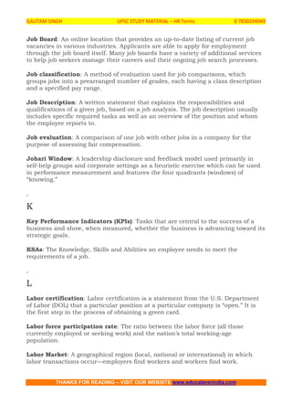 GAUTAM SINGH UPSC STUDY MATERIAL – HR Terms 0 7830294949
THANKS FOR READING – VISIT OUR WEBSITE www.educatererindia.com
Job Board: An online location that provides an up-to-date listing of current job
vacancies in various industries. Applicants are able to apply for employment
through the job board itself. Many job boards have a variety of additional services
to help job seekers manage their careers and their ongoing job search processes.
Job classification: A method of evaluation used for job comparisons, which
groups jobs into a prearranged number of grades, each having a class description
and a specified pay range.
Job Description: A written statement that explains the responsibilities and
qualifications of a given job, based on a job analysis. The job description usually
includes specific required tasks as well as an overview of the position and whom
the employee reports to.
Job evaluation: A comparison of one job with other jobs in a company for the
purpose of assessing fair compensation.
Johari Window: A leadership disclosure and feedback model used primarily in
self-help groups and corporate settings as a heuristic exercise which can be used
in performance measurement and features the four quadrants (windows) of
“knowing.”
.
K
Key Performance Indicators (KPIs): Tasks that are central to the success of a
business and show, when measured, whether the business is advancing toward its
strategic goals.
KSAs: The Knowledge, Skills and Abilities an employee needs to meet the
requirements of a job.
.
L
Labor certification: Labor certification is a statement from the U.S. Department
of Labor (DOL) that a particular position at a particular company is “open.” It is
the first step in the process of obtaining a green card.
Labor force participation rate: The ratio between the labor force (all those
currently employed or seeking work) and the nation’s total working-age
population.
Labor Market: A geographical region (local, national or international) in which
labor transactions occur—employers find workers and workers find work.
 