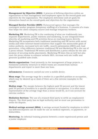 GAUTAM SINGH UPSC STUDY MATERIAL – HR Terms 0 7830294949
THANKS FOR READING – VISIT OUR WEBSITE www.educatererindia.com
Management by Objective (MBO): A process of defining objectives within an
organization so that management and employees agree on the overall goals and
objectives for the organization. The employees determine and set goals for
themselves based on the overall goals and objectives for the organization.
Managed Service Provider (MSP): Outsourced agency that manages the
contingent worker program (temporary staffing) of a business. It consists of a team
that helps the client company source and manage temporary workers.
Marketing PR: Marketing PR is the combining of what are traditionally two
separate departments, public relations and marketing, to one integrated front
whereby all marketing and PR activities focus on reaching buyers directly.
Marketing PR incorporates both traditional marketing and PR tactics with social
media and other Internet-based initiatives that support the measurable goals of
online publicity, increased web site traffic, search-optimization (SEO) and, lead
generation. A key difference between traditional PR and Marketing PR is the use of
a press release. Traditional PR writes and distributes a press release for the sole
purpose of securing media placements. Marketing PR does this as well but also
uses the press release to enhance website SEO, increase web site traffic and
generate qualified sales leads.
Matrix organization: Used primarily in the management of large projects, a
horizontal authority structure in which teams are created from various
departments and report to more than one boss.
mCommerce: Commerce carried out over a mobile device.
Mean wage: The average wage for a worker in a specified position or occupation,
which may be skewed up or down if there are a few extreme examples in the
sample.
Median wage: The margin between the highest paid 50 percent and the lowest
paid 50 percent of workers in a specific position or occupation. It is often more
representative of the average wage than a mean would be, as it can account for
extreme outliers.
Mediation Services: The use of a trained third party to settle an employment
dispute. The third party has no legal authority and so must use persuasion to
settle the dispute.
Medical savings account (MSA): A savings account funded by employees in which
tax-deferred deposits can be made for use as medical expenses, co-payments, or
deductibles.
Mentoring: An informal training process between a more experienced person and
a junior employee.
 