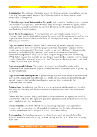 GAUTAM SINGH UPSC STUDY MATERIAL – HR Terms 0 7830294949
THANKS FOR READING – VISIT OUR WEBSITE www.educatererindia.com
Onboarding: The process of moving a new hire from applicant to employee status
ensuring that paperwork is done, benefits administration is underway, and
orientation is completed.
O*Net (Occupational Information Network): A free online database that contains
thousands of occupational definitions to help match job seekers with jobs, which
is administered and sponsored by the U.S. Department of Labor’s Employment
and Training Administration.
Open-Book Management: A management strategy emphasizing employee
empowerment and individual impact on the success of the company by making the
organization’s financial data available to all employees so they can make better
decisions as workers.
Organic Search Results: Search results returned by search engines that are
based purely on the content of the pages and page popularity. Organic search
results are not categorized directory results, or pay-per-click advertising results.
According to MarketingSherpa.com, total money spent on search engine
optimization represents only 12% of what is spent on pay-for-click advertising
(PPC). What makes this statistic so startling is that it is that organic search engine
results (those that show up in natural “free” listings) are better noticed, read, and
clicked on than the paid listings.
Organizational Culture: The values, attitudes, beliefs and behaviors that
characterize an organization. It is the unwritten workplace ethos that is picked up
by new employees.
Organizational Development: A planned organization-wide effort to improve and
increase the organizations effectiveness, productivity, return on investment and
overall employee job satisfaction through planned interventions in the
organization’s processes.
Orientation: Introducing new hires to the organization and its policies, benefits
and culture. Training and familiarization with each department are sometimes
included.
OSHA: The Occupation Safety and Health Administration, an agency of the U.S.
Department of Labor. The agency’s goal is to promote health and reduce accidents,
injury and death in the workplace.
Outplacement: A benefit offered by a downsizing employer to assist former
employees in re-entering the job market. Assistance can include job training,
resume workshops, interview practice and career counseling.
Outsourcing: Contracting out non-core functions, such as payroll, benefits
administration or manufacturing, to save money and focus on what the company
does best.
 