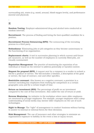 GAUTAM SINGH UPSC STUDY MATERIAL – HR Terms 0 7830294949
THANKS FOR READING – VISIT OUR WEBSITE www.educatererindia.com
surrounding air), states (e.g. mood, arousal, blood oxygen levels), and performance
(mental and physical).
.
R
Random Testing: Employer-administered drug and alcohol tests conducted at
random intervals.
Recruitment: The process of finding and hiring the best-qualified candidate for a
position.
Recruitment Process Outsourcing (RPO): The outsourcing of the recruiting
process to a third party.
Redundancy: Eliminating jobs or job categories as they become unnecessary to
the functioning of an organization.
Replacement charts: A tool in succession planning in which current and future
job vacancies, as well as the number of employees in currently filled jobs, are
visually summarized.
Reputation Management: The practice of monitoring the reputation of an
individual or brand on the internet to address potentially or harmful content.
Request for proposal (RFP): A request sent by a company to a vendor to submit a
bid for a product or service. The bid includes a timeline, a description of the good
or service, the type of contract, cost and other specifics.
Restrictive covenant: Also known as a negative covenant; a provision in a
contract excluding key employees from working for competitors in a certain
geographic area and for a certain length of time.
Return on investment (ROI): The percentage of profit on an investment
compared to the cost of that investment. Also called the rate of return or yield.
Reverse Mentoring: An initiative in the workplace where more older employees
are mentored by younger employees. For example, younger employees with a deep
understanding of social media may mentor older employees on the use of such
technologies.
Right to Manage: The “right” of management to conduct business without having
to answer to internal or external forces for their decisions.
Risk Management: The use of insurance and other strategies to minimize an
organizations exposure to liability in the event a loss or injury occurs.
 