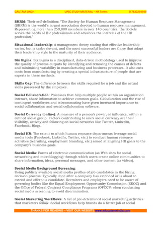 GAUTAM SINGH UPSC STUDY MATERIAL – HR Terms 0 7830294949
THANKS FOR READING – VISIT OUR WEBSITE www.educatererindia.com
SHRM: Their self-definition: “The Society for Human Resource Management
(SHRM) is the world’s largest association devoted to human resource management.
Representing more than 250,000 members in over 140 countries, the Society
serves the needs of HR professionals and advances the interests of the HR
profession.”
Situational leadership: A management theory stating that effective leadership
varies, but is task-relevant, and the most successful leaders are those that adapt
their leadership style to the maturity of their audience.
Six Sigma: Six Sigma is a disciplined, data-driven methodology used to improve
the quality of process outputs by identifying and removing the causes of defects
and minimizing variability in manufacturing and business processes. It also cuts
costs from manufacturing by creating a special infrastructure of people that are
experts in these methods.
Skills Gap: The difference between the skills required for a job and the actual
skills possessed by the employee.
Social Collaboration: Processes that help multiple people within an organization
interact, share information to achieve common goals. Globalization and the rise of
contingent workforces and telecommuting have given increased importance to
social collaboration and social collaboration software.
Social Currency (online): A measure of a person’s power, or influence, within a
defined social group. Factors contributing to one’s social currency are their
visibility, activity and following on social networks like Twitter, LinkedIn,
Facebook, Blogs.
Social HR: The extent to which human resource departments leverage social
media tools (Facebook, LinkedIn, Twitter, etc.) to conduct human resource
activities (recruiting, employment branding, etc.) aimed at aligning HR goals to the
company’s business goals.
Social Media: Forms of electronic communication (as Web sites for social
networking and microblogging) through which users create online communities to
share information, ideas, personal messages, and other content (as videos).
Social Media Background Screening:
Using publicly available social media profiles of job candidates in the hiring
decision process. Typically done after a company has extended or is about to
extend and offer to a candidate. Recruiters and employers need to be aware of
governing bodies like the Equal Employment Opportunity Commission (EEOC) and
the Office of Federal Contract Compliance Programs (OFCCP) when conducting
social media screening to avoid discrimination.
Social Marketing Workflows: A list of pre-determined social marketing activities
that marketers follow. Social workflows help brands do a better job at social
 