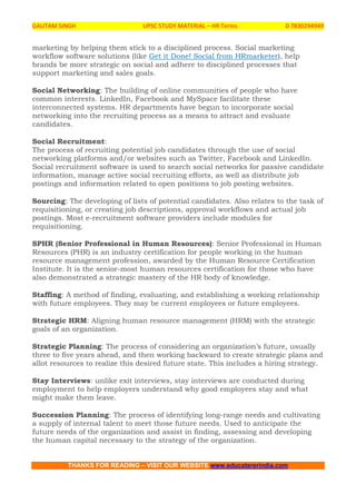 GAUTAM SINGH UPSC STUDY MATERIAL – HR Terms 0 7830294949
THANKS FOR READING – VISIT OUR WEBSITE www.educatererindia.com
marketing by helping them stick to a disciplined process. Social marketing
workflow software solutions (like Get it Done! Social from HRmarketer), help
brands be more strategic on social and adhere to disciplined processes that
support marketing and sales goals.
Social Networking: The building of online communities of people who have
common interests. LinkedIn, Facebook and MySpace facilitate these
interconnected systems. HR departments have begun to incorporate social
networking into the recruiting process as a means to attract and evaluate
candidates.
Social Recruitment:
The process of recruiting potential job candidates through the use of social
networking platforms and/or websites such as Twitter, Facebook and LinkedIn.
Social recruitment software is used to search social networks for passive candidate
information, manage active social recruiting efforts, as well as distribute job
postings and information related to open positions to job posting websites.
Sourcing: The developing of lists of potential candidates. Also relates to the task of
requisitioning, or creating job descriptions, approval workflows and actual job
postings. Most e-recruitment software providers include modules for
requisitioning.
SPHR (Senior Professional in Human Resources): Senior Professional in Human
Resources (PHR) is an industry certification for people working in the human
resource management profession, awarded by the Human Resource Certification
Institute. It is the senior-most human resources certification for those who have
also demonstrated a strategic mastery of the HR body of knowledge.
Staffing: A method of finding, evaluating, and establishing a working relationship
with future employees. They may be current employees or future employees.
Strategic HRM: Aligning human resource management (HRM) with the strategic
goals of an organization.
Strategic Planning: The process of considering an organization’s future, usually
three to five years ahead, and then working backward to create strategic plans and
allot resources to realize this desired future state. This includes a hiring strategy.
Stay Interviews: unlike exit interviews, stay interviews are conducted during
employment to help employers understand why good employees stay and what
might make them leave.
Succession Planning: The process of identifying long-range needs and cultivating
a supply of internal talent to meet those future needs. Used to anticipate the
future needs of the organization and assist in finding, assessing and developing
the human capital necessary to the strategy of the organization.
 