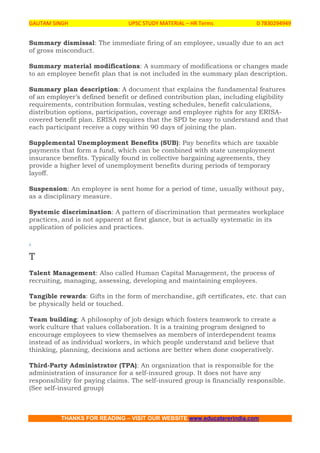 GAUTAM SINGH UPSC STUDY MATERIAL – HR Terms 0 7830294949
THANKS FOR READING – VISIT OUR WEBSITE www.educatererindia.com
Summary dismissal: The immediate firing of an employee, usually due to an act
of gross misconduct.
Summary material modifications: A summary of modifications or changes made
to an employee benefit plan that is not included in the summary plan description.
Summary plan description: A document that explains the fundamental features
of an employer’s defined benefit or defined contribution plan, including eligibility
requirements, contribution formulas, vesting schedules, benefit calculations,
distribution options, participation, coverage and employee rights for any ERISA-
covered benefit plan. ERISA requires that the SPD be easy to understand and that
each participant receive a copy within 90 days of joining the plan.
Supplemental Unemployment Benefits (SUB): Pay benefits which are taxable
payments that form a fund, which can be combined with state unemployment
insurance benefits. Typically found in collective bargaining agreements, they
provide a higher level of unemployment benefits during periods of temporary
layoff.
Suspension: An employee is sent home for a period of time, usually without pay,
as a disciplinary measure.
Systemic discrimination: A pattern of discrimination that permeates workplace
practices, and is not apparent at first glance, but is actually systematic in its
application of policies and practices.
.
T
Talent Management: Also called Human Capital Management, the process of
recruiting, managing, assessing, developing and maintaining employees.
Tangible rewards: Gifts in the form of merchandise, gift certificates, etc. that can
be physically held or touched.
Team building: A philosophy of job design which fosters teamwork to create a
work culture that values collaboration. It is a training program designed to
encourage employees to view themselves as members of interdependent teams
instead of as individual workers, in which people understand and believe that
thinking, planning, decisions and actions are better when done cooperatively.
Third-Party Administrator (TPA): An organization that is responsible for the
administration of insurance for a self-insured group. It does not have any
responsibility for paying claims. The self-insured group is financially responsible.
(See self-insured group)
 