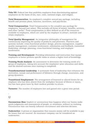 GAUTAM SINGH UPSC STUDY MATERIAL – HR Terms 0 7830294949
THANKS FOR READING – VISIT OUR WEBSITE www.educatererindia.com
Title VII: Federal law that prohibits employers from discriminating against
employees on the basis of sex, race, color, national origin, and religion.
Total Remuneration: An employee’s complete annual pay package, including
benefit and pension plans, bonuses, incentives, and paychecks.
Total Compensation: Total Compensation is the complete pay package for
employees, beyond just salary. This includes all forms of money, benefits, services,
and other “perks”. Total compensation is often defined as all of the resources
available to employees, which are used by the employer to attract, motivate and
retain employees.
Total Quality Management: An integrative philosophy of management for
continuously improving the quality of products and processes. Practices and
systems include: cross-functional product design, process management, supplier
quality management, customer involvement, information and feedback, committed
leadership, strategic planning, cross-functional training, and employee
involvement.
Training and Development: Providing information and instruction that equips
employees to better perform specific tasks or attain a higher level of knowledge.
Training Needs Analysis: An assessment to determine the training needs of a
group of employees, taking into account the employees’ prior education and skills
and the desired outcome once training is completed.
Transformational Leadership: A systematic form of leadership that enhances the
motivation, morale and performance of followers through change, innovation, and
group dynamics.
Transitional Employment: The arrangement of lessened or altered duties for an
employee who has been absent from the workplace because of illness or injury,
but has been given leave by their medical provider to return.
Turnover: The number of employees lost and gained over a given time period.
.
U
Unconscious Bias: Implicit or unconscious bias happens when our brains make
quick judgments and assessments of people, or situations, without us realizing.
Unconscious bias can heavily influence recruitment and selection decision.
Underwriter: A person or organization that ensures money will be available to pay
for losses that are insured. An insurance company can be considered an
underwriter.
 