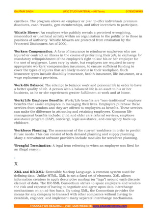 GAUTAM SINGH UPSC STUDY MATERIAL – HR Terms 0 7830294949
THANKS FOR READING – VISIT OUR WEBSITE www.educatererindia.com
enrollees. The program allows an employer or plan to offer individuals premium
discounts, cash rewards, gym memberships, and other incentives to participate.
Whistle Blower: An employee who publicly reveals a perceived wrongdoing,
misconduct or unethical activity within an organization to the public or to those in
positions of authority. Whistle blowers are protected from retaliation by the
Protected Disclosures Act of 2000.
Workers Compensation: A form of insurance to reimburse employees who are
injured or contract an illness in the course of preforming their job, in exchange for
mandatory relinquishment of the employee’s right to sue his or her employer for
the sort of negligence. Laws vary by state, but employers are required to carry
appropriate workers’ compensation insurance, to ensure sufficient funding to
cover the types of injures that are likely to occur in their workplace. Such
insurance types include disability insurance, health insurance, life insurance, or a
wage replacement provision.
Work-life Balance: The attempt to balance work and personal life in order to have
a better quality of life. A person with a balanced life is an asset to his or her
business, as he or she experiences greater fulfillment at work and at home.
Work/Life Employee Benefits: Work/Life benefits are “non-traditional” employee
benefits that assist employees in managing their lives. Employers purchase these
services from vendors and they are offered to employees as benefits. These services
can make the difference in attracting and retaining employees. Common life
management benefits include: child and elder care referral services, employee
assistance program (EAP), concierge, legal assistance, and emergency back-up
childcare.
Workforce Planning: The assessment of the current workforce in order to predict
future needs. This can consist of both demand planning and supply planning.
Many e-recruitment software providers include modules for workforce planning.
Wrongful Termination: A legal term referring to when an employee was fired for
an illegal reason.
.
X
XML and HR-XML: Extensible Markup Language. A common system used for
defining data. Unlike HTML, XML is not a fixed set of elements. XML allows
information creators to apply descriptive markup (or “tags”) around each discrete
element of data. The HR-XML Consortium strives to spare employers and vendors
the risk and expense of having to negotiate and agree upon data interchange
mechanisms on an ad-hoc basis. By using XML, the Consortium provides the
means for any company to transact with other companies without having to
establish, engineer, and implement many separate interchange mechanisms.
 