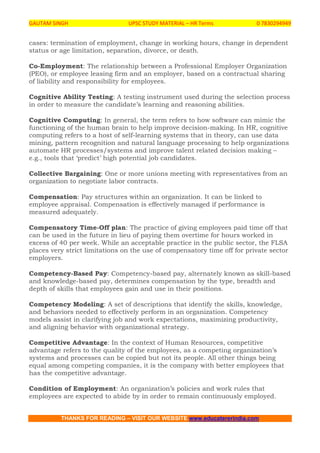 GAUTAM SINGH UPSC STUDY MATERIAL – HR Terms 0 7830294949
THANKS FOR READING – VISIT OUR WEBSITE www.educatererindia.com
cases: termination of employment, change in working hours, change in dependent
status or age limitation, separation, divorce, or death.
Co-Employment: The relationship between a Professional Employer Organization
(PEO), or employee leasing firm and an employer, based on a contractual sharing
of liability and responsibility for employees.
Cognitive Ability Testing: A testing instrument used during the selection process
in order to measure the candidate’s learning and reasoning abilities.
Cognitive Computing: In general, the term refers to how software can mimic the
functioning of the human brain to help improve decision-making. In HR, cognitive
computing refers to a host of self-learning systems that in theory, can use data
mining, pattern recognition and natural language processing to help organizations
automate HR processes/systems and improve talent related decision making –
e.g., tools that ‘predict’ high potential job candidates.
Collective Bargaining: One or more unions meeting with representatives from an
organization to negotiate labor contracts.
Compensation: Pay structures within an organization. It can be linked to
employee appraisal. Compensation is effectively managed if performance is
measured adequately.
Compensatory Time-Off plan: The practice of giving employees paid time off that
can be used in the future in lieu of paying them overtime for hours worked in
excess of 40 per week. While an acceptable practice in the public sector, the FLSA
places very strict limitations on the use of compensatory time off for private sector
employers.
Competency-Based Pay: Competency-based pay, alternately known as skill-based
and knowledge-based pay, determines compensation by the type, breadth and
depth of skills that employees gain and use in their positions.
Competency Modeling: A set of descriptions that identify the skills, knowledge,
and behaviors needed to effectively perform in an organization. Competency
models assist in clarifying job and work expectations, maximizing productivity,
and aligning behavior with organizational strategy.
Competitive Advantage: In the context of Human Resources, competitive
advantage refers to the quality of the employees, as a competing organization’s
systems and processes can be copied but not its people. All other things being
equal among competing companies, it is the company with better employees that
has the competitive advantage.
Condition of Employment: An organization’s policies and work rules that
employees are expected to abide by in order to remain continuously employed.
 