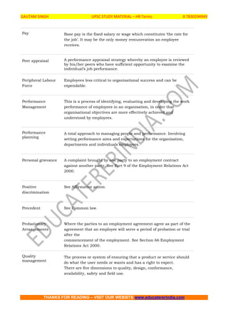 GAUTAM SINGH UPSC STUDY MATERIAL – HR Terms 0 7830294949
THANKS FOR READING – VISIT OUR WEBSITE www.educatererindia.com
Pay Base pay is the fixed salary or wage which constitutes ‘the rate for
the job’. It may be the only money remuneration an employee
receives.
Peer appraisal A performance appraisal strategy whereby an employee is reviewed
by his/her peers who have sufficient opportunity to examine the
individual’s job performance.
Peripheral Labour
Force
Employees less critical to organisational success and can be
expendable.
Performance
Management
This is a process of identifying, evaluating and developing the work
performance of employees in an organisation, in order that
organisational objectives are more effectively achieved and
understood by employees.
Performance
planning
A total approach to managing people and performance. Involving
setting performance aims and expectations for the organisation,
departments and individuals employees.
Personal grievance A complaint brought by one party to an employment contract
against another party. See Part 9 of the Employment Relations Act
2000.
Positive
discrimination
See Affirmative action.
Precedent See Common law.
Probationary
Arrangements
Where the parties to an employment agreement agree as part of the
agreement that an employee will serve a period of probation or trial
after the
commencement of the employment. See Section 66 Employment
Relations Act 2000.
Quality
management
The process or system of ensuring that a product or service should
do what the user needs or wants and has a right to expect.
There are five dimensions to quality, design, conformance,
availability, safety and field use.
 