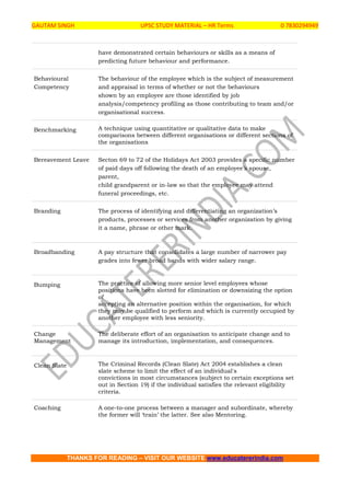 GAUTAM SINGH UPSC STUDY MATERIAL – HR Terms 0 7830294949
THANKS FOR READING – VISIT OUR WEBSITE www.educatererindia.com
have demonstrated certain behaviours or skills as a means of
predicting future behaviour and performance.
Behavioural
Competency
The behaviour of the employee which is the subject of measurement
and appraisal in terms of whether or not the behaviours
shown by an employee are those identified by job
analysis/competency profiling as those contributing to team and/or
organisational success.
Benchmarking A technique using quantitative or qualitative data to make
comparisons between different organisations or different sections of
the organisations
Bereavement Leave Secton 69 to 72 of the Holidays Act 2003 provides a specific number
of paid days off following the death of an employee’s spouse,
parent,
child grandparent or in-law so that the employee may attend
funeral proceedings, etc.
Branding The process of identifying and differentiating an organization’s
products, processes or services from another organization by giving
it a name, phrase or other mark.
Broadbanding A pay structure that consolidates a large number of narrower pay
grades into fewer broad bands with wider salary range.
Bumping The practice of allowing more senior level employees whose
positions have been slotted for elimination or downsizing the option
of
accepting an alternative position within the organisation, for which
they may be qualified to perform and which is currently occupied by
another employee with less seniority.
Change
Management
The deliberate effort of an organisation to anticipate change and to
manage its introduction, implementation, and consequences.
Clean Slate The Criminal Records (Clean Slate) Act 2004 establishes a clean
slate scheme to limit the effect of an individual's
convictions in most circumstances (subject to certain exceptions set
out in Section 19) if the individual satisfies the relevant eligibility
criteria.
Coaching A one-to-one process between a manager and subordinate, whereby
the former will ‘train’ the latter. See also Mentoring.
 