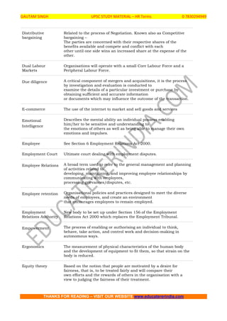 GAUTAM SINGH UPSC STUDY MATERIAL – HR Terms 0 7830294949
THANKS FOR READING – VISIT OUR WEBSITE www.educatererindia.com
Distributive
bargaining
Related to the process of Negotiation. Known also as Competitive
bargaining –
The parties are concerned with their respective shares of the
benefits available and compete and conflict with each
other until one side wins an increased share at the expense of the
other.
Dual Labour
Markets
Organisations will operate with a small Core Labour Force and a
Peripheral Labour Force.
Due diligence A critical component of mergers and acquisitions, it is the process
by investigation and evaluation is conducted to
examine the details of a particular investment or purchase by
obtaining sufficient and accurate information
or documents which may influence the outcome of the transaction.
E-commerce The use of the internet to market and sell goods and services
Emotional
Intelligence
Describes the mental ability an individual possess enabling
him/her to be sensitive and understanding to
the emotions of others as well as being able to manage their own
emotions and impulses.
Employee See Section 6 Employment Relations Act 2000.
Employment Court Ultimate court dealing with employment disputes.
Employee Relations A broad term used to refer to the general management and planning
of activities related to
developing, maintaining, and improving employee relationships by
communicating with employees,
processing grievances/disputes, etc.
Employee retention Organisational policies and practices designed to meet the diverse
needs of employees, and create an environment
that encourages employees to remain employed.
Employment
Relations Authority
New body to be set up under Section 156 of the Employment
Relations Act 2000 which replaces the Employment Tribunal.
Empowerment The process of enabling or authorising an individual to think,
behave, take action, and control work and decision-making in
autonomous ways.
Ergonomics The measurement of physical characteristics of the human body
and the development of equipment to fit them, so that strain on the
body is reduced.
Equity theory Based on the notion that people are motivated by a desire for
fairness, that is, to be treated fairly and will compare their
own efforts and the rewards of others in the organisation with a
view to judging the fairness of their treatment.
 