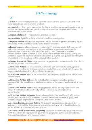 GAUTAM SINGH UPSC STUDY MATERIAL – HR Terms 0 7830294949
THANKS FOR READING – VISIT OUR WEBSITE www.educatererindia.com
HR Terminoogy
- A -
Ability: A present competence to perform an observable behavior or a behavior
which results in an observable product.
Accessibility: The extent to which a facility is readily approachable and usable by
individuals with disabilities, particularly such areas as the personnel office,
worksite and public areas.
Accommodation: See "Reasonable Accommodation."
Action Item: Specific activity initiated to achieve an objective.
Adaptive Device: Any tool or implement which facilitates greater efficiency by an
individual with a disability in the performance of duties.
Adverse Impact: Adverse impact, exists where " a substantially different rate of
selection in hiring, promotions or other employment decisions works to the
disadvantage of members of a protected group." An "inference of adverse
impact"occurs in the absence of such data and is determined by calculating the
extent of a group's representation or utilization in a given occupation based on the
availability of its members in the relevant labor market.
Affected Group (or Class): Any group in the population shown to suffer the effects
of past or present discrimination.
Affirmative Action: In employment, deliberate and narrowly tailored, specific
actions in recruitment, hiring, promotions and other areas which are designed to
correct and eliminate the effects of discrimination.
Affirmative Action File: A file maintained by an agency to document affirmative
action efforts.
Affirmative Action Officer: An individual in the agency who has primary
responsibility for development and maintenance of the agency's affirmative action
plan.
Affirmative Action Plan: A written program in which an employer details the
steps it will take, and has already taken, to ensure equal employment
opportunity.
Affirmative Action Program: Generally used interchangeably with affirmative
action plan. A distinction, however, is sometimes made between a "plan" (the
undertaking on paper) and a "program" (the actual efforts).
American Indian/Alaskan Native: All persons having origins in any of the
original peoples of North America who maintain cultural identification through
tribal affiliation or community recognition.
Americans with Disabilities Act (ADA): Prohibits discrimination against persons
with disabilities in employment, government programs, public accommodation,
telecommunications, and transportation.
 