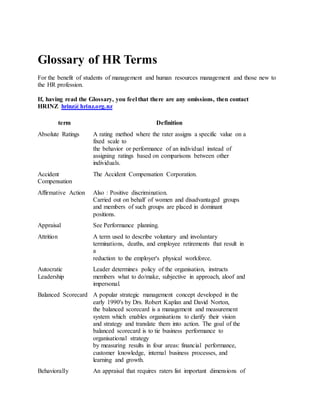 Glossary of HR Terms
For the benefit of students of management and human resources management and those new to
the HR profession.
If, having read the Glossary, you feel that there are any omissions, then contact
HRINZ hrinz@hrinz.org.nz
term Definition
Absolute Ratings A rating method where the rater assigns a specific value on a
fixed scale to
the behavior or performance of an individual instead of
assigning ratings based on comparisons between other
individuals.
Accident
Compensation
The Accident Compensation Corporation.
Affirmative Action Also : Positive discrimination.
Carried out on behalf of women and disadvantaged groups
and members of such groups are placed in dominant
positions.
Appraisal See Performance planning.
Attrition A term used to describe voluntary and involuntary
terminations, deaths, and employee retirements that result in
a
reduction to the employer's physical workforce.
Autocratic
Leadership
Leader determines policy of the organisation, instructs
members what to do/make, subjective in approach, aloof and
impersonal.
Balanced Scorecard A popular strategic management concept developed in the
early 1990's by Drs. Robert Kaplan and David Norton,
the balanced scorecard is a management and measurement
system which enables organisations to clarify their vision
and strategy and translate them into action. The goal of the
balanced scorecard is to tie business performance to
organisational strategy
by measuring results in four areas: financial performance,
customer knowledge, internal business processes, and
learning and growth.
Behaviorally An appraisal that requires raters list important dimensions of
 