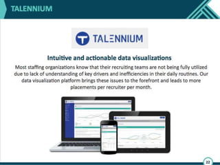 Talennium is another great company. Staffing
companies and in-house corporate recruiting
teams struggle to understand what drives
performance. This is due to their poor
adherence to processes and lack of data
quality. Talennium is a data dashboard which
aggregates data from the different point
solutions within the talent acquisition
technology stack.
 