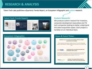 Our ecosystem infographic is only one product
of the research we do at Talent Tech Labs.
Talent Tech Labs is research driven, and we
issue a significant amount of free content. The
first is a trend report issued quarterly, the
second our ecosystem infographic, the third, a
monthly news-ticker which gives you short,
relevant updates on partnerships, mergers and
acquisitions, and investments. The fourth is an
event ticker which lets you know about
relevant events. We also do some custom
research for corporate development
departments and investors looking to learn
about the talent acquisition space.
 