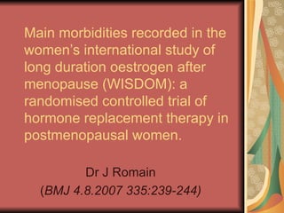 Main morbidities recorded in the women’s international study of long duration oestrogen after menopause (WISDOM): a randomised controlled trial of hormone replacement therapy in postmenopausal women. Dr J Romain ( BMJ 4.8.2007 335:239-244) 
