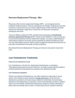 Hormone Replacement Therapy - Men


Physicians offer hormone replacement therapy (HRT) – an anti-aging hormone
imbalance health procedure. Hormone replacement of estrogen, testosterone and other
hormones in women and men via creams, pellet therapy or other methods increases
female and male libido, weight loss, muscle tone and decreases menopause,
andropause and more.

There are different methods of HRT, synthetic pharmaceuticals and bioidentical
hormone replacement therapy (BHRT). Haven't heard of BHRT? It may surprise you
to know that bio-identical hormone replacement therapy, via creams, pellet therapy or
other delivery methods, have been used successfully by patients throughout Europe
and the United States since the 1930's. Studies suggest bio-identical hormones are not
only safe, but beneficial to the health of those using them.

Bio-identical Hormone Replacement Therapy can help men and women renew their
lives.




Low Testosterone Treatments
Cause of Low Testosterone Levels

Low Testosterone is the lack of a steady flow of testosterone, or androgens.
Testosterone levels peak during men's late 20’s. As males increase age their ability to
produce testosterone decreases thus resulting in low testosterone levels.

Low Testosterone Symptoms

Without normal levels of testosterone, men often experience a decrease in sexual
desire - loss of libido and poor erections (erectile dysfunction). Some other low
testosterone symptoms are mood swings, inability to concentrate, reduced energy,
depression and osteoporosis (a decrease in bone mineral density) as well as, lowered
sperm count and fertility. Outward low testosterone symptoms include a decrease in
body mass and strength due to a loss in muscle tissue and an increase in body fat.
 