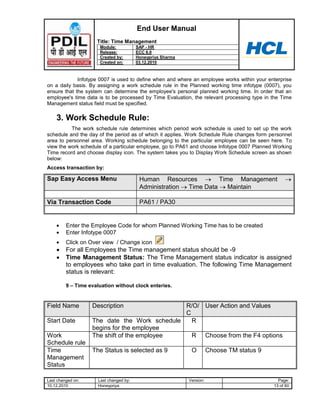 End User Manual
                     Title: Time Management
                      Module:            SAP - HR
                      Release:           ECC 6.0
                      Created by:        Honeypriya Sharma
                      Created on:        03.12.2010



             Infotype 0007 is used to define when and where an employee works within your enterprise
on a daily basis. By assigning a work schedule rule in the Planned working time infotype (0007), you
ensure that the system can determine the employee's personal planned working time. In order that an
employee's time data is to be processed by Time Evaluation, the relevant processing type in the Time
Management status field must be specified.

    3. Work Schedule Rule:
          The work schedule rule determines which period work schedule is used to set up the work
schedule and the day of the period as of which it applies. Work Schedule Rule changes form personnel
area to personnel area. Working schedule belonging to the particular employee can be seen here. To
view the work schedule of a particular employee, go to PA61 and choose Infotype 0007 Planned Working
Time record and choose display icon. The system takes you to Display Work Schedule screen as shown
below:
Access transaction by:

Sap Easy Access Menu                      Human Resources          Time Management
                                          Administration Time Data    Maintain

Via Transaction Code                      PA61 / PA30


         Enter the Employee Code for whom Planned Working Time has to be created
         Enter Infotype 0007
         Click on Over view / Change icon
         For all Employees the Time management status should be -9
         Time Management Status: The Time Management status indicator is assigned
         to employees who take part in time evaluation. The following Time Management
         status is relevant:

         9 – Time evaluation without clock enteries.


Field Name         Description                R/O/ User Action and Values
                                              C
Start Date         The date the Work schedule   R
                   begins for the employee
Work               The shift of the employee    R Choose from the F4 options
Schedule rule
Time               The Status is selected as 9                O         Choose TM status 9
Management
Status

Last changed on:      Last changed by:                       Version:                          Page:
10.12.2010            Honeypriya                                                             13 of 60
 