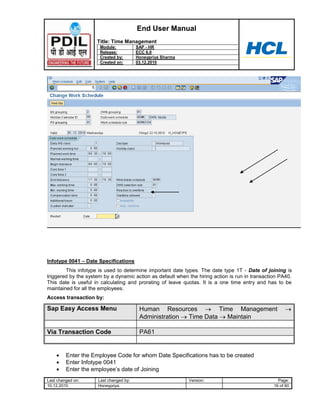 End User Manual
                     Title: Time Management
                      Module:           SAP - HR
                      Release:          ECC 6.0
                      Created by:       Honeypriya Sharma
                      Created on:       03.12.2010




Infotype 0041 – Date Specifications
        This infotype is used to determine important date types. The date type 1T - Date of joining is
triggered by the system by a dynamic action as default when the hiring action is run in transaction PA40.
This date is useful in calculating and prorating of leave quotas. It is a one time entry and has to be
maintained for all the employees.
Access transaction by:

Sap Easy Access Menu                     Human Resources          Time Management
                                         Administration Time Data    Maintain

Via Transaction Code                     PA61


         Enter the Employee Code for whom Date Specifications has to be created
         Enter Infotype 0041
         Enter the employee‟s date of Joining
Last changed on:     Last changed by:                       Version:                               Page:
10.12.2010           Honeypriya                                                                  16 of 60
 