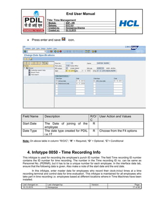 End User Manual
                     Title: Time Management
                      Module:            SAP - HR
                      Release:           ECC 6.0
                      Created by:        Honeypriya Sharma
                      Created on:        03.12.2010



         Press enter and save              icon.




Field Name         Description                    R/O/ User Action and Values
                                                  C
Start Date         The Date of joining of the       R
                   employee
Date Type          The date type created for PDIL   R Choose from the F4 options
                   i.e.1T

Note: On above table in column “R/O/C”; “R” = Required, “O” = Optional, “C”= Conditional



    4. Infotype 0050 - Time Recording Info
This infotype is used for recording the employee‟s punch ID number. The field Time recording ID number
contains the ID number for time recording. The number in the Time recording ID no. can be same as
Personnel No. (PERNR), but it has to be a unique number for each employee. In the interface data tab,
ensure that the following data is given. Also make a note of the start date and the end date.
         In this infotype, enter master data for employees who record their clock-in/out times at a time
recording terminal and control data for time evaluation. This infotype is maintained for all employees who
take part in time recording i.e. employees based at different locations where-in Time Machines have been
installed.
Last changed on:      Last changed by:                       Version:                               Page:
10.12.2010            Honeypriya                                                                  17 of 60
 