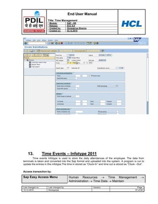 End User Manual
                      Title: Time Management
                       Module:           SAP - HR
                       Release:          ECC 6.0
                       Created by:       Honeypriya Sharma
                       Created on:       03.12.2010




    13.            Time Events – Infotype 2011
        Time events Infotype is used to store the daily attendances of the employee. The data from
terminals is taken and converted into the Sap format and uploaded into the system. A program is run to
update the entries in this infotype.The time in stored as “Clock-In” and time out is stored as “Clock –Out”.

Access transaction by:

Sap Easy Access Menu                      Human Resources          Time Management
                                          Administration Time Data    Maintain
Last changed on:      Last changed by:                        Version:                                Page:
10.12.2010            Honeypriya                                                                    37 of 60
 
