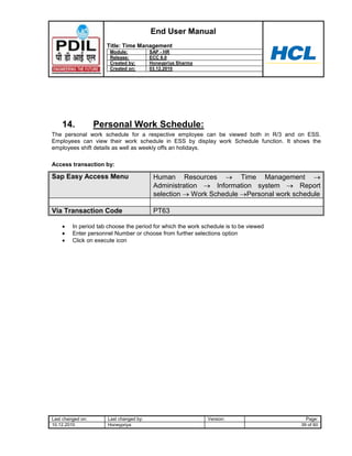 End User Manual
                      Title: Time Management
                       Module:           SAP - HR
                       Release:          ECC 6.0
                       Created by:       Honeypriya Sharma
                       Created on:       03.12.2010




    14.            Personal Work Schedule:
The personal work schedule for a respective employee can be viewed both in R/3 and on ESS.
Employees can view their work schedule in ESS by display work Schedule function. It shows the
employees shift details as well as weekly offs an holidays.

Access transaction by:

Sap Easy Access Menu                      Human Resources           Time Management
                                          Administration     Information system     Report
                                          selection   Work Schedule Personal work schedule

Via Transaction Code                      PT63

         In period tab choose the period for which the work schedule is to be viewed
         Enter personnel Number or choose from further selections option
         Click on execute icon




Last changed on:      Last changed by:                        Version:                   Page:
10.12.2010            Honeypriya                                                       39 of 60
 