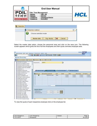 End User Manual
                     Title: Time Management
                      Module:           SAP - HR
                      Release:          ECC 6.0
                      Created by:       Honeypriya Sharma
                      Created on:       03.12.2010




Select the master data option, choose the personnel area and click on the save icon. The following
screen appears which gives the list of all the employees and their quota overview employee wise.




To view the quota of each respective employee click on the employee list.




Last changed on:     Last changed by:                       Version:                        Page:
10.12.2010           Honeypriya                                                           45 of 60
 