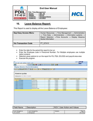 End User Manual
                     Title: Time Management
                      Module:            SAP - HR
                      Release:           ECC 6.0
                      Created by:        Honeypriya Sharma
                      Created on:        03.12.2010



    16.            Leave Balance Report:
This Report is used to display all the Leave Balance of Employees:

Sap Easy Access Menu                      Human Resources     Time Management      Administration
                                            Time Data      Administration Information systems
                                          Report Selection   Time Accounts      Display Absence
                                          Quota Information

Via Transaction Code                      PT_QTA10



         Enter the date for the period this report to be run
         Enter the Employee code in Personnel Number. For Multiple employees use multiple
         option screens.
         Selection gives options to run the report for PA, PSA, EG,ESG and payroll area wise
         Execute the program.




Field Name          Description                              R/O/ User Action and Values
Last changed on:      Last changed by:                       Version:                        Page:
10.12.2010            Honeypriya                                                           46 of 60
 