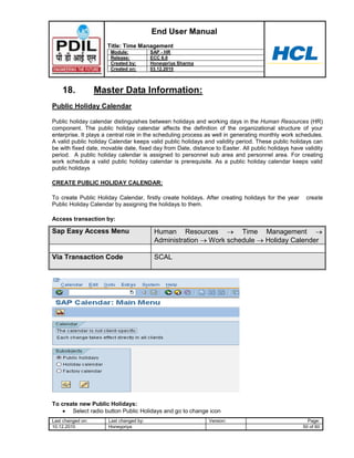 End User Manual
                      Title: Time Management
                       Module:           SAP - HR
                       Release:          ECC 6.0
                       Created by:       Honeypriya Sharma
                       Created on:       03.12.2010



    18.            Master Data Information:
Public Holiday Calendar

Public holiday calendar distinguishes between holidays and working days in the Human Resources (HR)
component. The public holiday calendar affects the definition of the organizational structure of your
enterprise. It plays a central role in the scheduling process as well in generating monthly work schedules.
A valid public holiday Calendar keeps valid public holidays and validity period. These public holidays can
be with fixed date, movable date, fixed day from Date, distance to Easter. All public holidays have validity
period. A public holiday calendar is assigned to personnel sub area and personnel area. For creating
work schedule a valid public holiday calendar is prerequisite. As a public holiday calendar keeps valid
public holidays

CREATE PUBLIC HOLIDAY CALENDAR:

To create Public Holiday Calendar, firstly create holidays. After creating holidays for the year     create
Public Holiday Calendar by assigning the holidays to them.

Access transaction by:

Sap Easy Access Menu                      Human Resources         Time               Management
                                          Administration Work schedule               Holiday Calender

Via Transaction Code                      SCAL




To create new Public Holidays:
       Select radio button Public Holidays and go to change icon
Last changed on:      Last changed by:                        Version:                                Page:
10.12.2010            Honeypriya                                                                    50 of 60
 