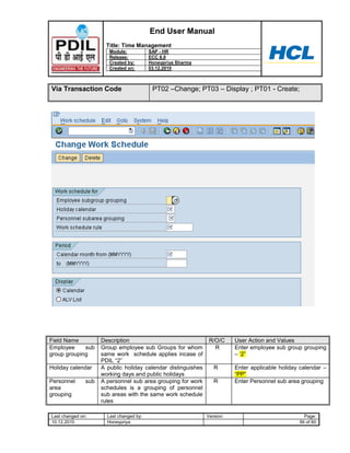 End User Manual
                       Title: Time Management
                        Module:           SAP - HR
                        Release:          ECC 6.0
                        Created by:       Honeypriya Sharma
                        Created on:       03.12.2010



Via Transaction Code                       PT02 –Change; PT03 – Display ; PT01 - Create;




Field Name           Description                                R/O/C     User Action and Values
Employee     sub     Group employee sub Groups for whom           R       Enter employee sub group grouping
group grouping       same work schedule applies incase of                 – „2”
                     PDIL “2”
Holiday calendar     A public holiday calendar distinguishes      R       Enter applicable holiday calendar –
                     working days and public holidays                     “PP”
Personnel      sub   A personnel sub area grouping for work       R       Enter Personnel sub area grouping
area                 schedules is a grouping of personnel
grouping             sub areas with the same work schedule
                     rules

Last changed on:       Last changed by:                        Version:                             Page:
10.12.2010             Honeypriya                                                                 56 of 60
 