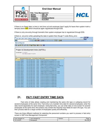 End User Manual
                     Title: Time Management
                      Module:            SAP - HR
                      Release:           ECC 6.0
                      Created by:        Honeypriya Sharma
                      Created on:        03.12.2010




If there is no Swap data i.e time in and time out and employee hasn‟t apply for leave then system mark a
tempary leave AWI which should be again regularized through ESS.

If there is only one entry through biometric then system employee has to regularized through ESS.

If there is any error while uploading the data in system then though T-code Ztime_error.




    21.            PA71 FAST ENTRY TIME DATA
         Fast entry of data allows creating and maintaining the same info type or subtyping record for
several employees at the same time. Fast entry is to maintain time data for several employees; enter the
data record separately for each employee. Using fast entry, you can enter data on one screen for several
employees at the same time; the screens only contain the required input fields for each info type. You can
then process data for a large number of employees quickly and efficiently.

There are three different methods for selecting the personnel numbers you want to process in fast entry
screen in SAP time Management Component

Last changed on:      Last changed by:                       Version:                               Page:
10.12.2010            Honeypriya                                                                  58 of 60
 