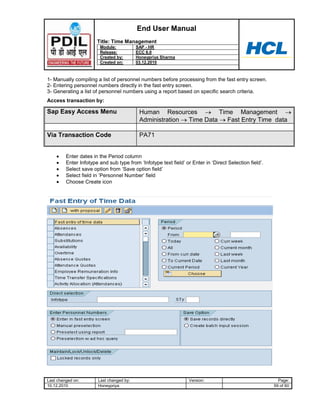 End User Manual
                       Title: Time Management
                        Module:            SAP - HR
                        Release:           ECC 6.0
                        Created by:        Honeypriya Sharma
                        Created on:        03.12.2010



1- Manually compiling a list of personnel numbers before processing from the fast entry screen.
2- Entering personnel numbers directly in the fast entry screen.
3- Generating a list of personnel numbers using a report based on specific search criteria.
Access transaction by:

Sap Easy Access Menu                        Human Resources          Time Management
                                            Administration Time Data    Fast Entry Time data

Via Transaction Code                        PA71


         Enter dates in the Period column
         Enter Infotype and sub type from „Infotype text field‟ or Enter in „Direct Selection field‟.
         Select save option from „Save option field‟
         Select field in „Personnel Number‟ field
         Choose Create icon




Last changed on:        Last changed by:                          Version:                                Page:
10.12.2010              Honeypriya                                                                      59 of 60
 