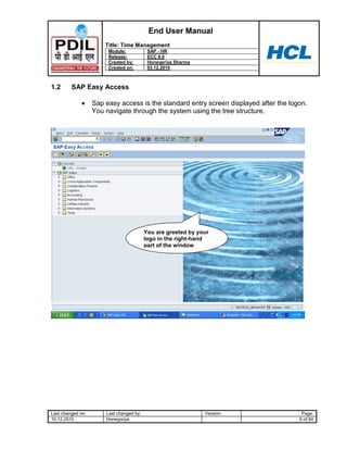 End User Manual
                       Title: Time Management
                        Module:            SAP - HR
                        Release:           ECC 6.0
                        Created by:        Honeypriya Sharma
                        Created on:        03.12.2010



1.2      SAP Easy Access

                   Sap easy access is the standard entry screen displayed after the logon.
                   You navigate through the system using the tree structure.




                                          You are greeted by your
                                          logo in the right-hand
                                          part of the window




Last changed on:       Last changed by:                        Version:                 Page:
10.12.2010             Honeypriya                                                      6 of 60
 