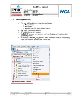 End User Manual
                       Title: Time Management
                        Module:           SAP - HR
                        Release:          ECC 6.0
                        Created by:       Honeypriya Sharma
                        Created on:       03.12.2010



1.3      Selecting Functions

                   You can call functions in the system as follows
                       o Menu Option
                       o Favourites
                       o Entry in the SAP easy Access menu
                   “/n” ends the current session
                   “/i” delets the current session
                   “/oCV01N” opens a new session and branches out to the transaction
                   specified (CV01N)
                   By entering “ search_sap_menu” in the command field, you can display
                   menu paths for the desired SAP transaction.




   Command Field




                                               Menu
 SAP easy Access and Favorite
 List




Last changed on:       Last changed by:                       Version:              Page:
10.12.2010             Honeypriya                                                  7 of 60
 