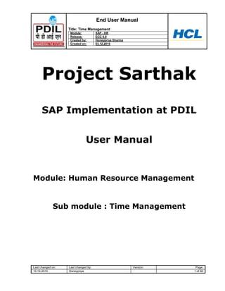 End User Manual
                   Title: Time Management
                    Module:           SAP - HR
                    Release:          ECC 6.0
                    Created by:       Honeypriya Sharma
                    Created on:       03.12.2010




      Project Sarthak
      SAP Implementation at PDIL


                               User Manual


Module: Human Resource Management


             Sub module : Time Management




Last changed on:   Last changed by:                       Version:    Page:
10.12.2010         Honeypriya                                        1 of 60
 