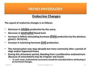 PATHO-PHYSIOLOGY
Endocrine Changes:
The squeal of endocrine changes is as follows:
• Decrease in inhibin production by the ovary.
• Decrease in oestradiol blood level.
• Increase in follicle stimulating hormone (FSH) production by the pituitary
gland (> 30 lU/ml).
• Increase in lutenizing hormone (LH) production.
• The menstruation may stop abruptly but more commonly after a period of
oligo and/or hypomeorrhoea.
• During this climacteric period, bleeding from a proliferative endometrium
(because of anovulation) may be irregular and acyclic.
– In such cases, endometrial carcinoma should be excluded before attributing it
to hormonal changes.
3/9/2017 11drrejimohan@gmail.com
 