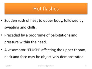 Hot flashes
• Sudden rush of heat to upper body, followed by
sweating and chills.
• Preceded by a prodrome of palpitations and
pressure within the head.
• A vasomotor “FLUSH” affecting the upper thorax,
neck and face may be objectively demonstrated.
3/9/2017 16drrejimohan@gmail.com
 
