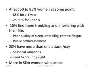 • Affect 50 to 85% women at some point:
– 85% for > 1 year
– 25-50% for up to 5
• 15% find them troubling and interfering with
their life:
– Poor quality of sleep, irritability, chronic fatigue.
– Public embarassement
• 20% have more than one attack /day
– Seasonal variations
– Tend to occur by night
• More in Slim women who smoke
3/9/2017 17drrejimohan@gmail.com
 