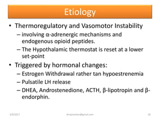 Etiology
• Thermoregulatory and Vasomotor Instability
– involving α-adrenergic mechanisms and
endogenous opioid peptides.
– The Hypothalamic thermostat is reset at a lower
set-point
• Triggered by hormonal changes:
– Estrogen Withdrawal rather tan hypoestrenemia
– Pulsatile LH release
– DHEA, Androstenedione, ACTH, β-lipotropin and β-
endorphin.
3/9/2017 18drrejimohan@gmail.com
 