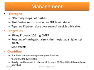 Management
• Estrogen
– Effectively stops hot flashes
– Hot flashes return as soon as ERT is withdrawn
– Tapering Estrogen dose over several week is advisable.
• Progestins
– 10 mg Provera, 150 mg DMPA
– Reseting of the hypothalamic thermostat at a higher set
point.
– Side-effects
• Clonidine
– Stabilizes the thermoregulatory mechanisms
– 0.1 to 0.2 mg twice daily
– Rarely used because it relieves HF by only 30 % (a little different from
placebo)
3/9/2017 19drrejimohan@gmail.com
 