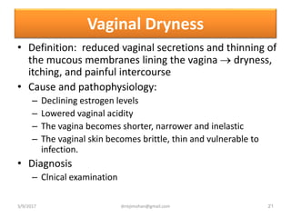 Vaginal Dryness
• Definition: reduced vaginal secretions and thinning of
the mucous membranes lining the vagina  dryness,
itching, and painful intercourse
• Cause and pathophysiology:
– Declining estrogen levels
– Lowered vaginal acidity
– The vagina becomes shorter, narrower and inelastic
– The vaginal skin becomes brittle, thin and vulnerable to
infection.
• Diagnosis
– Clnical examination
3/9/2017 21drrejimohan@gmail.com
 