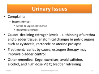 Urinary Issues
• Complaints
– Incontinence:
• Stress or urge incontinence
• Recurrent urethritis
• Cause: declining estrogen levels  thinning of urethra
and bladder tissue; anatomical changes in pelvic organs
such as cystocele, rectocele or uterine prolapse
• Treatment: varies by cause; estrogen therapy may
improve bladder control
• Other remedies: Kegel exercises; avoid caffeine,
alcohol, and high dose Vit C; bladder retraining
3/9/2017 23drrejimohan@gmail.com
 