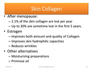 Skin Collagen
• After menopause:
– 2.1% of the skin collagen are lost per year
– Up to 30% are sometime lost in the first 5 years.
• Estrogen
– Improves both amount and quality of Collagen
– Improves skin hydrophilic capacities
– Reduces wrinkles
• Other alternatives
– Moisturizing preparations
– Primrose oil
3/9/2017 24drrejimohan@gmail.com
 
