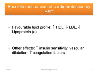 Possible mechanism of cardioprotection by
HRT
• Favourable lipid profile:  HDL,  LDL, 
Lipoprotein (a)
• Other effects:  insulin sensitivity, vascular
dilatation,  coagulation factors
3/9/2017 27drrejimohan@gmail.com
 